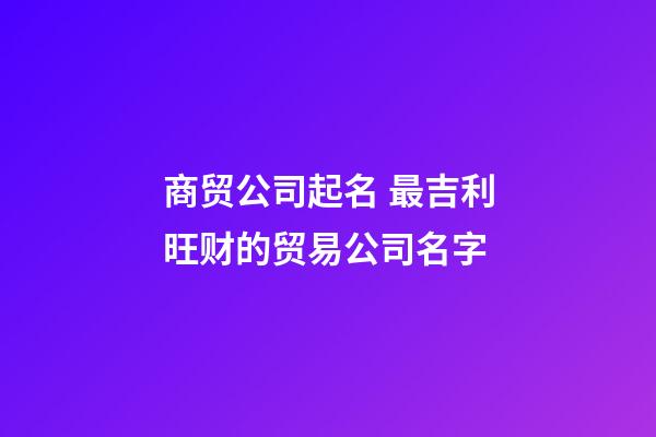 商贸公司起名 最吉利旺财的贸易公司名字-第1张-公司起名-玄机派
